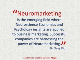 Neuromarketing
is the emerging field where
Neuroscience Economics and
Psychology insights are applied
to business marketing. Successful
companies are harnessing the
power of Neuromarketing.
Sajid Imtiaz: Creative Director Adage
“
”Dr. Terry Wu
 