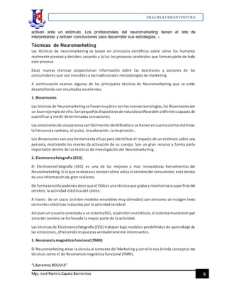 GRACIELA FABIANVENTURA
“LiberemosBOLIVIA”
Mgs. José RamiroZapata Barrientos 9
activan ante un estímulo. Los profesionales del neuromarketing tienen el reto de
interpretarlas y extraer conclusiones para desarrollar sus estrategias. 3
Técnicas de Neuromarketing
Las técnicas de neuromarketing se basan en principios científicos sobre cómo los humanos
realmente piensan y deciden, sacando a la luz los procesos cerebrales que forman parte de todo
este proceso.
Estas nuevas técnicas proporcionan información sobre las decisiones y acciones de los
consumidores que son invisibles a las tradicionales metodologías de marketing.
A continuación veamos algunas de las principales técnicas de Neuromarketing que se están
desarrollando con resultados excelentes:
1. Biosensores
Las técnicasde Neuromarketingse llevanmuybienconlasnuevastecnologías,losBiosensoresson
un buenejemplode ello.Sonpequeñosdispositivosde naturalezaWearable oWirelesscapacesde
cuantificar y medir determinadas sensaciones.
Las emocionesde unapersonasonfácilmente identificable si se tienenencuentaciertasmétricas:
la frecuencia cardiaca, el pulso, la sudoración, la respiración…
Los Biosensores son una herramienta eficaz para identificar el impacto de un estímulo sobre una
persona, mostrando los niveles da activación de su cuerpo. Son un gran recurso y forma parte
importante dentro de las técnicas de investigación del Neuromarketing.
2. Electroencefalografía (EEG)
El Electroencefalografía (EEG) es una de las mejores y más innovadoras herramientas del
Neuromarketing.Si loque se deseaesconocercómo actúa el cerebrodel consumidor,estatécnica
da una información de gran realismo.
De formasencillapodemosdecirque el EGGesuna técnicaque graba y monitorizalasuperficiedel
cerebro, la actividad eléctrica del córtex.
A través de un casco (existen modelos wearables muy cómodos) con sensores se recogen leves
corrientes eléctricas inducidas por la actividad cerebral.
Así puesunusuarioconectadoa unsistemaEEG, al percibirunestímulo,el sistemamuestraenqué
zona del cerebro se ha llevado la mayor parte de la actividad.
Las técnicas de Electroencefalografía (EEG) trabajan bajo modelos predefinidos de aprendizaje de
las emociones, ofreciendo respuestas verdaderamente interesantes.
3. Resonancia magnética funcional (fMRI)
El Neuromarketing atrae la ciencia al contexto del Marketing y con ello nos brinda conceptos tan
técnicos como el de Resonancia magnética funcional (fMRI).
 
