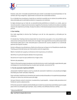 GRACIELA FABIANVENTURA
“LiberemosBOLIVIA”
Mgs. José RamiroZapata Barrientos 10
Estamos ante otro innovador procedimiento para medir la actividad neuronal basándose en los
cambios del flujo sanguíneo, registrando la evolución de la actividad cerebral.
Es un métodomuy visual puesa travésde un monitores posible veren coloresloscambios de las
áreas afectadas por la actividad cerebral en respuesta a un estímulo.
Es digno destacar que se trata de un procedimiento prohibitivo en relación a su coste, pues se
necesitaaccederamáquinasderesonanciamagnéticafuncionalyel análisisde losdatosresultantes
requiere de experienciaytiempo.Aunquelosdatose informaciónproporcionasonde caráctermuy
preciso.
4. Eye-tracking
Con toda seguridad, la técnica Eye-Tracking es una de las más populares y utilizadas por las
empresas.
El método Eye-Tracking intenta comprender los mecanismos que guían a los consumidores para
seleccionarciertospuntosde interésante unaimagen.Este seguimientoocularpuede proporcionar
información sobre qué es más relevante para la atención del usuario, basado en un sistema de
patrones de fijación visuales.
Existen softwares muy dinámicos y fáciles de utilizar que se basan en la filosofía de estudio Eye-
Tracking, permitiendo tareas tan interesantes como las siguientes:
Medir el tamaño de la pupila y la distancia entre la persona y el estímulo.
Identificar el punto de fijación (dónde mira la persona).
Secuencia en la que los ojos cambian de un lugar a otro.
Número de parpadeos.
Toda lainformaciónproporcionadaporestatécnicatieneunvalorinestimable,especialmente,para
estrategias de neuromarketing muy visuales (por ejemplo, anuncios de TV).
5. Test de asociación implícita (IAT&IRT)
¿Asociación implícita? ¿Qué es eso? La prueba de asociación implícita es una prueba psicológica
diseñada para medir actitudes implícitas.
Estas actitudesimplícitassonelementosde nuestraconductabasadosenlaexperienciapasadaque
influyen en cómo nos sentimos acerca de algo.
Así pues factores como la memoria, la autoestima, la percepción… siempre están presentesen el
fondo de nuestro subconsciente.
El Testde asociaciónimplícitaestádiseñadopararevelarlasasociacionesautomáticasqueel usuario
pose entre los conceptos (por ejemplo, rojo y verde) y los atributos (fuerza o calma).
 