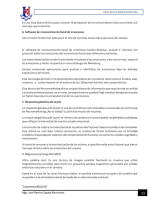GRACIELA FABIANVENTURA
“LiberemosBOLIVIA”
Mgs. José RamiroZapata Barrientos 11
Es una muy buena técnica para conocer la percepción de los consumidores hacia una marca y el
mensaje que transmite.
6. Software de reconocimiento facial de emociones
Con el rostro lo decimos todo pues es una de nuestras zonas más expresivas del cuerpo.
El software de reconocimiento facial de emociones facilita detectar, analizar e informar con
precisión sobre las emociones del movimiento facial ante diferentes estímulos.
Las expresionesfacialesestán fuertemente vinculadasalas emociones,yde esose trata, capturar
las emociones y darles respuesta en una estrategia de Marketing.
Existen numerosas aplicaciones para analizar e identificar las emociones bajo las distintas
expresiones del rostro.
Esta tecnología permite el reconocimientoautomático de emociones como sonrisa,tristeza, asco,
sorpresa… y suelen basarse en el análisis de los 120 puntos faciales más característicos.
Esta técnicade Neuromarketingofrece ungran bloque de informaciónque requiere de unanálisis
yestudioprofesionalpues,noenvano,lasexpresionesse puedenfingirsiendoel tiempodereacción
un factor clave para la veracidad real de las expresiones.
7. Respuesta galvánica de la piel
La respuestagalvánicade lapiel esuna de lasmétricasmás utilizadasyreconocidasenlastécnicas
de Neuromarketing ¿No lo sabías? La piel dice mucho de nosotros.
La respuestagalvánicade lapiel se refierealoscambiosenlaactividadde lasglándulassudoríparas
que reflejan la intensidad de nuestro estado emocional.
La secreciónde sudorylaconductanciade lapielsondosfactoresclavesvinculadosalasemociones.
Esta última no está bajo control consciente, se modula de forma autónoma por la actividad
simpática impulsada por aspectos del comportamiento humano, así como los estados cognitivos y
emocionales.
A travésde sensoresyla monitorizaciónde losmismos,esposible medirestosfactoresque danun
mensaje directo sobre las emociones del usuario.
8. Magnetoencefalografía (MEG)
¡Otra palabra rara! Es una técnica de imagen cerebral funcional no invasiva que utiliza
magnetómetros sensibles para medir los pequeños campos magnéticos generados por señales
eléctricas naturales en el cerebro.
Como en el caso de las otras técnicas citadas, es posible monitorizar las partes del cerebro que
responden a la actividad cerebral derivada de un determinado estímulo.
 