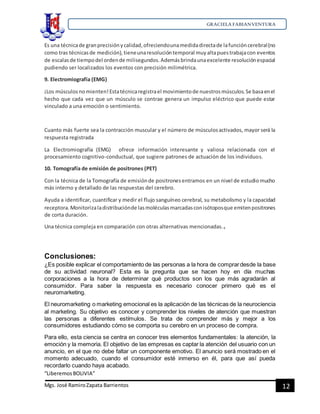 GRACIELA FABIANVENTURA
“LiberemosBOLIVIA”
Mgs. José RamiroZapata Barrientos 12
Es una técnicade granprecisiónycalidad,ofreciendounamedidadirectade lafuncióncerebral(no
como tras técnicasde medición), tieneunaresolucióntemporal muyaltapuestrabajacon eventos
de escalasde tiempodel ordende milisegundos.Ademásbrindaunaexcelente resoluciónespacial
pudiendo ser localizados los eventos con precisión milimétrica.
9. Electromiografía (EMG)
¡Los músculosnomienten!Estatécnicaregistrael movimientode nuestrosmúsculos.Se basaenel
hecho que cada vez que un músculo se contrae genera un impulso eléctrico que puede estar
vinculado a una emoción o sentimiento.
Cuanto más fuerte sea la contracción muscular y el número de músculosactivados, mayor será la
respuesta registrada
La Electromiografía (EMG) ofrece información interesante y valiosa relacionada con el
procesamiento cognitivo-conductual, que sugiere patrones de actuación de los individuos.
10. Tomografía de emisión de positrones (PET)
Con la técnica de la Tomografía de emisiónde positronesentramos en un nivel de estudiomucho
más interno y detallado de las respuestas del cerebro.
Ayuda a identificar, cuantificar y medir el flujo sanguíneo cerebral, su metabolismo y la capacidad
receptora.Monitorizaladistribuciónde lasmoléculasmarcadasconisótoposque emitenpositrones
de corta duración.
Una técnica compleja en comparación con otras alternativas mencionadas.4
Conclusiones:
¿Es posible explicar el comportamiento de las personas a la hora de comprardesde la base
de su actividad neuronal? Esta es la pregunta que se hacen hoy en día muchas
corporaciones a la hora de determinar qué productos son los que más agradarán al
consumidor. Para saber la respuesta es necesario conocer primero qué es el
neuromarketing.
El neuromarketing o marketing emocional es la aplicación de las técnicas de la neurociencia
al marketing. Su objetivo es conocer y comprender los niveles de atención que muestran
las personas a diferentes estímulos. Se trata de comprender más y mejor a los
consumidores estudiando cómo se comporta su cerebro en un proceso de compra.
Para ello, esta ciencia se centra en conocer tres elementos fundamentales: la atención, la
emoción y la memoria. El objetivo de las empresas es captar la atención del usuario con un
anuncio, en el que no debe faltar un componente emotivo. El anuncio será mostrado en el
momento adecuado, cuando el consumidor esté inmerso en él, para que así pueda
recordarlo cuando haya acabado.
 