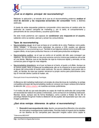 GRACIELA FABIANVENTURA
“LiberemosBOLIVIA”
Mgs. José RamiroZapata Barrientos 2
¿Cuál es el objetivo principal del neuromarketing?
Mediante la aplicación y el estudio de lo que es el neuromarketing podemos analizar el
nivel de atención y las respuestas sensoriales del consumidor frente a distintos
estímulos.
A través de estas respuestas podemos comprender cómo reacciona el cerebro ante los
estímulos de nuestra campaña de marketing y, por lo tanto, el comportamiento y
pensamiento de los consumidores y usuarios que la vean.
De este modo podremos ser capaces de condicionar una respuesta en el usuario,
sabiendo cómo se sienten, piensan y actúan los consumidores.
Tipos de neuromarketing
 Neuromarketing visual: es el que se basa en el sentido de la vista. Palabras como gratis,
oferta, rebajas... o recursos como redondear los precios a 0,99, pueden ser algunos
recursos para el neuromarketingvisual. También lo son algunos colores como el amarillo, que
sugiere oferta, el azul para productos frescos o el verde para productos ecológicos.
 Neuromarketing auditivo: es el que se centra en el sentido del oído para conseguir sus
objetivos. Se usa sobre todo en recursos sonoros como la música que podemos escuchar
en una tienda. Mientras que en las tiendas de ropa la música es rápida y animada, en los
comercios para el hogar es más relajante.
 Neuromarketing kinestésico: es el que se basa en el tacto, el gusto y el olfato. Aunque es
el menos usado, tiene un potencial increíblemente alto en la manera en la que incrementa
el deseo del consumidor al recibir cierto estímulo. Se usa en cafeterías (que ponen olor a
café), en tiendas de ropa que quieren remarcar su propio aroma para posicionarse como
top of mind del cliente cuando la huelan, etc.
Para qué sirve el neuromarketing:7ventajas
A diferencia del marketing tradicional o el empleo de otras técnicas de marketing, la ventaja
competitiva principal del neuromarketing reside en conocer con mayor certeza cómo llamar
la atención del público objetivo en nuestras acciones publicitarias.
Y el motivo de ello es que esta disciplina es capaz de medir los estímulos del consumidor
sin necesidad de realizar encuestas o entrevistas, como sehace en el marketing tradicional.
Muchas veces, aunque sea de forma fisiológica, como cuando a finales de los 60 el
psicólogo Herbert Krugman medía la dilatación de las pupilas del espectador que veía una
imagen publicitaria.
¿Qué otras ventajas obtenemos de aplicar el neuromarketing?
1. Descubrirnuevospuntos de vista. Aporta una perspectiva diferente a los estudios
de mercadoe investigaciones tradicionales. Permite medir el impacto de los detalles
en los diseños de tus campañas para descubrir insights sobre cómo captar la
 