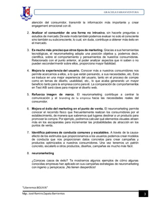 GRACIELA FABIANVENTURA
“LiberemosBOLIVIA”
Mgs. José RamiroZapata Barrientos 3
atención del consumidor, transmitir la información más importante y crear
engagement emocional con él.
2. Analizar el consumidor de una forma no intrusiva, sin hacerle preguntas o
estudios de mercado.De este modo también podemos evaluar no solo el consciente
sino también su subconsciente, lo cual, sin duda, contribuye a obtener más éxito en
el mercado.
3. Es mucho más precisoque otros tipos de marketing. Gracias a sus herramientas
tecnológicas, el neuromarketing adopta una posición objetiva y, podemos decir,
científica, sobre el comportamiento y pensamientos de nuestros consumidores.
Relacionado con el punto anterior, al poder analizar aspectos que ni saben o no
pueden esconder/mentir sobre ellos, proporciona mayor fiabilidad.
4. Mejora la experiencia del usuario. Conocer más a nuestros consumidores nos
permite acercarnos a ellos, a lo que están pensando, a sus necesidades, etc. Esto
se traduce en una mejor experiencia del usuario, tanto en el proceso de compra
como en temas de diseño, usabilidad, etc., lo que acaba generando un mayor
beneficio tanto para la empresa como para él. La comparación de comportamientos
en Test A/B será clave para mejorar el diseño web.
5. Refuerza imagen de marca. El neuromarketing contribuye a centrar la
comunicación y el branding de la empresa hacia las necesidades reales del
consumidor.
6. Mejora el éxito del marketing en el punto de venta. El neuromarketing permite
conocer el recorrido físico que frecuentemente realizan los consumidores por el
establecimiento, de manera que sabremos qué lugares destinar a un producto para
promover la compra. Por ejemplo, podremos calcular qué elementos visuales atraen
más en los escaparates para incrementar las probabilidades de atracción en los
puntos de venta.
7. Identifica patrones de conducta comunes y escalables. A través de la causa-
efecto de los estímulos que proporcionamos a los usuarios podemos crear modelos
de conducta que nos proporcionan datos concretos para crear campañas y
productos optimizados a nuestros consumidores. Una vez tenemos un patrón
concreto, escalarlo a otros productos, diseños, campañas es mucho más fácil.
8. neuromarketing
¿Conoces casos de éxito? Te mostramos algunos ejemplos de cómo algunas
conocidas empresas han aplicado en sus campañas estrategias de neuromarketing
con ingenio y perspicacia. ¡No tienen desperdicio!
 