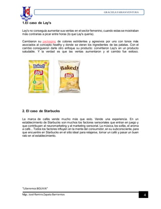 GRACIELA FABIANVENTURA
“LiberemosBOLIVIA”
Mgs. José RamiroZapata Barrientos 4
1.El caso de Lay's
Lay's no conseguía aumentar sus ventas en el sector femenino, cuando estas se mostraban
más contrarias a picar entre horas (lo que Lay's quería).
Cambiaron su packaging de colores estridentes y agresivos por uno con tonos más
asociados al concepto healthy y donde se vieran los ingredientes de las patatas. Con el
cambio consiguieron darle otro enfoque su producto: convirtieron Lay's en un producto
saludable. Y la verdad es que las ventas aumentaron y el cambio fue exitoso.
2. El caso de Starbucks
La marca de cafés vende mucho más que esto. Vende una experiencia. En un
establecimiento de Starbucks son muchos los factores sensoriales que entran en juego y
que contribuyen al neuromarketing y al marketing sensorial. La música, los sofás, el aroma
a café... Todos los factores influyen en la mente del consumidor, en su subconsciente, para
que encuentre en Starbucks en el sitio ideal para relajarse, tomar un café y pasar un buen
rato en el establecimiento.
 