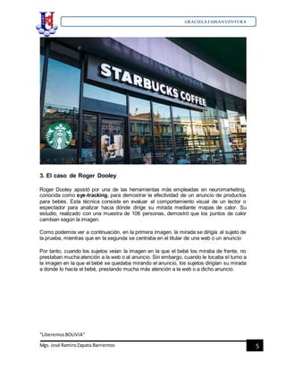GRACIELA FABIANVENTURA
“LiberemosBOLIVIA”
Mgs. José RamiroZapata Barrientos 5
3. El caso de Roger Dooley
Roger Dooley apostó por una de las herramientas más empleadas en neuromarketing,
conocida como eye-tracking, para demostrar la efectividad de un anuncio de productos
para bebés. Esta técnica consiste en evaluar el comportamiento visual de un lector o
espectador para analizar hacia dónde dirige su mirada mediante mapas de calor. Su
estudio, realizado con una muestra de 106 personas, demostró que los puntos de calor
cambian según la imagen.
Como podemos ver a continuación, en la primera imagen, la mirada se dirigía al sujeto de
la prueba, mientras que en la segunda se centraba en el titular de una web o un anuncio
Por tanto, cuando los sujetos veían la imagen en la que el bebé los miraba de frente, no
prestaban mucha atención a la web o al anuncio. Sin embargo, cuando le tocaba el turno a
la imagen en la que el bebé se quedaba mirando el anuncio, los sujetos dirigían su mirada
a donde lo hacía el bebé, prestando mucha más atención a la web o a dicho anuncio.
 