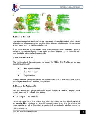 GRACIELA FABIANVENTURA
“LiberemosBOLIVIA”
Mgs. José RamiroZapata Barrientos 6
4. El caso de Ford
Usando diversas técnicas comprobó que cuando los consumidores observaban coches
deportivos se activaban zonas del cerebro relacionadas con el placer (las mismas que se
activan con el sexo y la cocaína, por ejemplo).
Todos estos ejemplos y datos pueden ser un importante paso previo para luego crear una
estrategia de marketing de atracción en la que se utilicen palabras, colores, mensajes, etc.
muy vinculados a la emoción del consumidor
5. El caso de Carls Jr.
Este restaurante de hamburguesas usó equipo de EEG y Eye Tracking en su spot
publicitario para medir:
 Nivel de estimulación
 Nivel de motivación
 Carga cognitiva
El mapa de calor que se despliega sobre el vídeo muestra el foco de atención de la vista
en un espectador común. ¿Quieres comprobarlo?
6. El caso de Mediamarkt
Esta marca es un gran ejemplo de cómo la técnica de evadir el redondeo del precio hace
que los productos se perciban más baratos.
7. La campaña de Cheetos
Para el famoso anuncio de la broma en la lavandería Cheetos empleó grupos focales y
un estudio EEG (mediante el uso del electroencefalograma), una herramienta de
neuromarketing con el fin de evaluar la respuesta de su audiencia. Mientras que en los
 