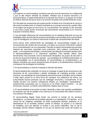 GRACIELA FABIANVENTURA
“LiberemosBOLIVIA”
Mgs. José RamiroZapata Barrientos 8
Los expertos en neuromarketing consideran que esta toma de decisiones es multifactorial
y que en ella influyen infinidad de variables. Plantean que el proceso sensorial y el
emocional tienen un papel fundamental en la decisión de compra, y se apoyan en la idea
de Antonio Damasio de que la razón y la emoción necesitan una complementación mutua.
Por otra parte las sensaciones que pueda percibir el cliente en el momento de la compra o
del consumo pueden tener un impacto importante en su proceso emocional y pueden influir
en la imagen que tengan de una marca y en sus decisiones. Por ejemplo un olor asociado
a una marca, puede activar emociones que permanecían almacenadas en la memoria,
evocando momentos felices.
2. Las principales diferencias del neuromarketing con el marketing tradicional son que las
estrategias tratan de estimular los procesos sensoriales y emocionales de los consumidores
y que la investigación se centra en información implícita del comportamiento del cliente.
Como hemos dicho anteriormente las estrategias de neuromarketing indagan en el
funcionamiento del cerebro del consumidor y se basan en encontrar información implícita
en su comportamiento o en sus respuestas. Para ello se utilizan herramientas que permiten
observar las reacciones corporales como sudoración, ritmo cardiaco, movimientos de
pupila, o microexpresiones faciales; y herramientas que detectan la actividad cerebral como
el electroencefalograma o la resonancia magnética. Pero también utilizan otras
herramientas más conocidas como la observación etnográfica, los grupos de discusión o
los test de asociación implícita por ejemplo. Las estrategias de marketing tradicionales no
son incompatibles con el neuromarketing. El neuromarketing es complementario y se
debería considerar una nueva perspectiva para incorporar a los planteamientos anteriores
y enriquecer las estrategias de marketing.
3. El neuromarketing no trata de manipular la decisión del cliente.
El neuromarketing bien entendido se centra en investigar el papel de las emociones en las
decisiones de los consumidores y diseñar estrategias de marketing acordes a estos
procesos. Las estrategias de neuromarketing siempre buscarán el beneficio de los clientes
a largo plazo porque es la única forma de conseguir una preferencia de marca. Los
consumidores buscan productos que les satisfagan emocional y racionalmente. Si los
clientes tomaran una decisión cortoplacista influidos por estrategias “manipuladoras”,
posteriormente procesarían que su consumo no ha tenido ningún beneficio – ya sea
emocional o racional- y el efecto sería totalmente negativo para la marca.
4. El neuromarketing se encuentra en pleno desarrollo y tiene unas grandes posibilidades
de evolución que van en paralelo a los avances en el conocimiento del cerebro humano y
a la evolución tecnológica.
El neuromarketing llegará hasta donde nos permita el estudio de los procesos
neurológicos y el desarrollo de tecnología aplicada a su investigación. Por ejemplo, en el
campo de las imágenes cerebrales se están produciendo grandes progresos en la
interpretación de la actividad cerebral cuando el individuo se expone a un estimulo
de marketing como por ejemplo un envase o una acción publicitaria. Hoy en día la
tecnología permite obtener imágenes en las que se observa qué zonas del cerebro se
 