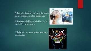 * Estudia las conductas y la toma
de decisiones de las personas.
* Retener al cliente e influir en su
decisión de compra.
* Relación y causa entre mente y
conducta.
 