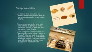 Percepción olfativa
* Los hornos de la panadería en
medio del establecimiento, esto es
para que puedas oler el pan recién
hecho.
* Esto no es porque se les haya roto
una colonia, es porque al entrar
debemos percibir que el olor de la
tienda es fresco, limpio.
* Quién compraría una colonia en una
perfumería que no oliera a fresco y
limpio?, ¿Qué pensaría si no oliera
estupendamente en la perfumería?
Pues que nuestro cerebro nos diría
que si la tienda no huele a fresco
sus colonias no olerán bien.
 