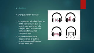  Auditivo
* ¿Porque ponen música?
* En supermercados la música es
lenta, tranquila, ya que su
objetivo es que vayas a la
compra lento ¡Cuánto más
tiempo estemos, más
compraremos!
* En una tienda de ropa:
Dependiendo el público
objetivo ponen diferentes
estilos de música
 