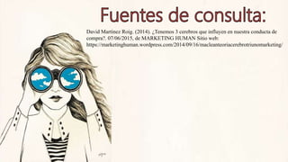 David Martínez Roig. (2014). ¿Tenemos 3 cerebros que influyen en nuestra conducta de
compra?. 07/06/2015, de MARKETING HUMAN Sitio web:
https://marketinghuman.wordpress.com/2014/09/16/macleanteoriacerebrotriunomarketing/
 