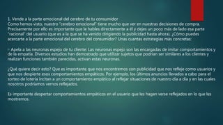 1. Vende a la parte emocional del cerebro de tu consumidor
Como hemos visto, nuestro “cerebro emocional” tiene mucho que ver en nuestras decisiones de compra.
Precisamente por ello es importante que le hables directamente a él y dejes un poco más de lado esa parte
“racional” del usuario (que es a la que se ha venido dirigiendo la publicidad hasta ahora). ¿Cómo puedes
acercarte a la parte emocional del cerebro del consumidor? Unas cuantas estrategias más concretas:
▷ Apela a las neuronas espejo de tu cliente: Las neuronas espejo son las encargadas de imitar comportamientos y
de la empatía. Diversos estudios han demostrado que utilizar sujetos que podrían ser similares a los clientes y
realizan funciones también parecidas, activan estas neuronas.
¿Qué quiere decir esto? Que es importante que nos encontremos con publicidad que nos refleje como usuarios y
que nos despierte esos comportamientos empáticos. Por ejemplo, los últimos anuncios llevados a cabo para el
sorteo de lotería incitan a un comportamiento empático al reflejar situaciones de nuestro día a día y en las cuales
nosotros podríamos vernos reflejados.
Es importante despertar comportamientos empáticos en el usuario que les hagan verse reflejados en lo que les
mostremos.
 