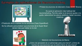  Medición de Asociaciones de Marca
¿Cómo de apropiado es un personaje para una marca? ¿Cómo de
fuertes las asociaciones que el público tiene de esa marca?
Pretest de anuncios de televisión (Caso SONY Bravia)
Es quizá al aplicación más habitual del
neuromarketing. Permite saber si el anuncio gusta o no
gusta, seleccionar los planos estéticos, testar recursos
creativos.
Predicción de la viralidad de los anuncios (Caso SuperBowl)
Se ha utilizado para predecir que anuncios de la Super Bowl
darían más que hablar en la red.
 