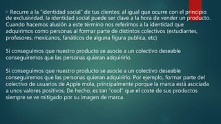▷ Recurre a la “identidad social” de tus clientes: al igual que ocurre con el principio
de exclusividad, la identidad social puede ser clave a la hora de vender un producto.
Cuando hacemos alusión a este término nos referimos a la identidad que
adquirimos como personas al formar parte de distintos colectivos (estudiantes,
profesores, mexicanos, fanáticos de alguna figura publica, etc)
Si conseguimos que nuestro producto se asocie a un colectivo deseable
conseguiremos que las personas quieran adquirirlo.
Si conseguimos que nuestro producto se asocie a un colectivo deseable
conseguiremos que las personas quieran adquirirlo. Por ejemplo, formar parte del
colectivo de usuarios de Apple mola, principalmente porque la marca está asociada
a unos valores positivos. De hecho, es tan “cool” que el coste de sus productos
siempre se ve mitigado por su imagen de marca.
 