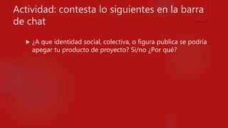 Actividad: contesta lo siguientes en la barra
de chat
 ¿A que identidad social, colectiva, o figura publica se podría
apegar tu producto de proyecto? Si/no ¿Por qué?
 