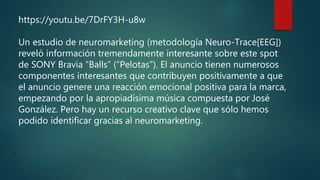 https://youtu.be/7DrFY3H-u8w
Un estudio de neuromarketing (metodología Neuro-Trace[EEG])
reveló información tremendamente interesante sobre este spot
de SONY Bravia “Balls” (“Pelotas”). El anuncio tienen numerosos
componentes interesantes que contribuyen positivamente a que
el anuncio genere una reacción emocional positiva para la marca,
empezando por la apropiadísima música compuesta por José
González. Pero hay un recurso creativo clave que sólo hemos
podido identificar gracias al neuromarketing.
 