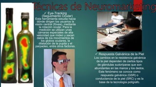  Eye-Tracking
(Seguimiento Ocular)
Esta herramienta estudia hacia
dónde dirigen los usuarios la
visión central (fóvea), mediante
la rotación ocular. Para la
medición se utilizan unas
cámaras especiales de alta
velocidad que miden y sacan
datos de los movimientos de
los globos oculares, la
dilatación de la pupila y el
parpadeo, entre otros factores.
 Respuesta Galvánica de la Piel
Los cambios en la resistencia galvánica
de la piel dependen de ciertos tipos
de glándulas sudoríparas que son
abundantes en las manos y los dedos.
Este fenómeno se conoce como
respuesta galvánica (GSR) o
conductancia de la piel (SRC) y es la
base de la tecnología polígrafo.
 