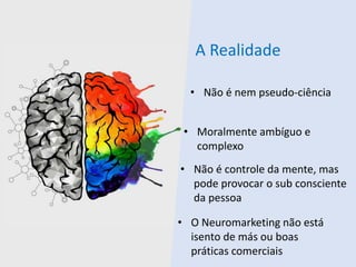 A Realidade
• Não é nem pseudo-ciência
• Moralmente ambíguo e
complexo
• Não é controle da mente, mas
pode provocar o sub consciente
da pessoa
• O Neuromarketing não está
isento de más ou boas
práticas comerciais
 