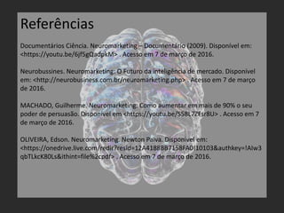 Referências
Documentários Ciência. Neuromarketing – Documentário (2009). Disponível em:
<https://youtu.be/6jf5gQadpkM> . Acesso em 7 de março de 2016.
Neurobussines. Neuromarketing: O Futuro da inteligência de mercado. Disponível
em: <http://neurobusiness.com.br/neuromarketing.php> . Acesso em 7 de março
de 2016.
MACHADO, Guilherme. Neuromarketing: Como aumentar em mais de 90% o seu
poder de persuasão. Disponível em <https://youtu.be/S58L7ZFsr8U> . Acesso em 7
de março de 2016.
OLIVEIRA, Edson. Neuromarketing. Newton Paiva. Disponível em:
<https://onedrive.live.com/redir?resid=12A4188BB7158FA0!10103&authkey=!AIw3
qbTLkcK80Ls&ithint=file%2cpdf> . Acesso em 7 de março de 2016.
 
