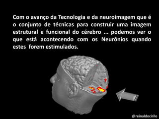 @reinaldocirilo
Com o avanço da Tecnologia e da neuroimagem que é
o conjunto de técnicas para construir uma imagem
estrutural e funcional do cérebro ... podemos ver o
que está acontecendo com os Neurônios quando
estes forem estimulados.
 