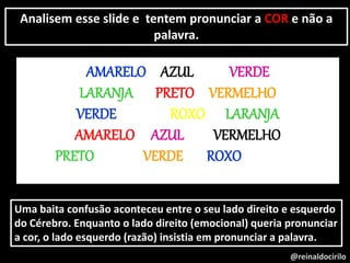 @reinaldocirilo
Analisem esse slide e tentem pronunciar a COR e não a
palavra.
AMARELO AZUL VERDE
LARANJA PRETO VERMELHO
VERDE ROXO LARANJA
AMARELO AZUL VERMELHO
PRETO VERDE ROXO
Uma baita confusão aconteceu entre o seu lado direito e esquerdo
do Cérebro. Enquanto o lado direito (emocional) queria pronunciar
a cor, o lado esquerdo (razão) insistia em pronunciar a palavra.
 