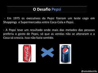 @reinaldocirilo
O Desafio Pepsi
-- Em 1975 os executivos da Pepsi fizeram um teste cego em
Shoppings e Supermercados entre Coca-Cola e Pepsi.
- A Pepsi teve um resultado onde mais das metades das pessoas
preferiu o gosto de Pepsi, só que as vendas não se alteraram e a
Coca só crescia. Isso não fazia sentido.
 