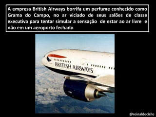 @reinaldocirilo
A empresa British Airways borrifa um perfume conhecido como
Grama do Campo, no ar viciado de seus salões de classe
executiva para tentar simular a sensação de estar ao ar livre e
não em um aeroporto fechado
 