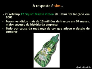 A resposta é sim…
- O ketchup EZ Squirt Blastin Green da Heinz foi lançado em
2001
- Foram vendidos mais de 10 milhões de frascos em 07 meses,
maior sucesso da história da empresa
- Tudo por causa da mudança de cor que atiçou o desejo de
comprar
@reinaldocirilo
 