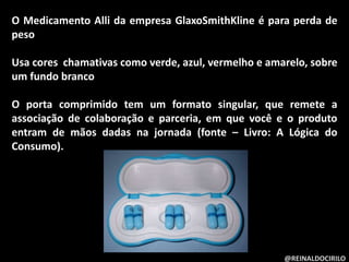 O Medicamento Alli da empresa GlaxoSmithKline é para perda de
peso
Usa cores chamativas como verde, azul, vermelho e amarelo, sobre
um fundo branco
O porta comprimido tem um formato singular, que remete a
associação de colaboração e parceria, em que você e o produto
entram de mãos dadas na jornada (fonte – Livro: A Lógica do
Consumo).
@REINALDOCIRILO
 