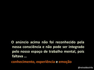 O anúncio acima não foi reconhecido pela
nossa consciência e não pode ser integrado
pelo nosso espaço de trabalho mental, pois
faltava …
conhecimento, experiência e emoção
@reinaldocirilo
 