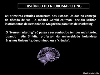@reinaldocirilo
Os primeiros estudos ocorreram nos Estados Unidos no começo
da década de 90 - .o médico Gerald Zaltman decidiu utilizar
instrumentos de Ressonância Magnética para fins de Marketing
O “Neuromarketing” só passa a ser conhecido tempos mais tarde,
quando Ale Smidts, professor da universidade holandesa
Erasmus University, denominou essa “ciência”.
HISTÓRICO DO NEUROMARKETING
 