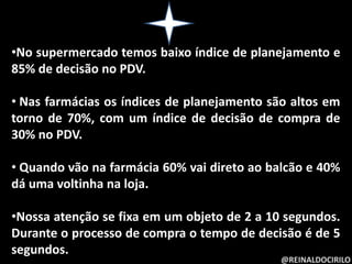 @REINALDOCIRILO
•No supermercado temos baixo índice de planejamento e
85% de decisão no PDV.
• Nas farmácias os índices de planejamento são altos em
torno de 70%, com um índice de decisão de compra de
30% no PDV.
• Quando vão na farmácia 60% vai direto ao balcão e 40%
dá uma voltinha na loja.
•Nossa atenção se fixa em um objeto de 2 a 10 segundos.
Durante o processo de compra o tempo de decisão é de 5
segundos.
 