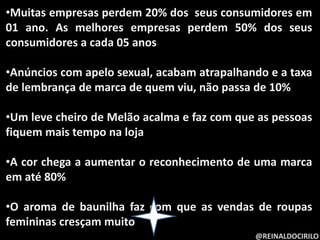 @REINALDOCIRILO
•Muitas empresas perdem 20% dos seus consumidores em
01 ano. As melhores empresas perdem 50% dos seus
consumidores a cada 05 anos
•Anúncios com apelo sexual, acabam atrapalhando e a taxa
de lembrança de marca de quem viu, não passa de 10%
•Um leve cheiro de Melão acalma e faz com que as pessoas
fiquem mais tempo na loja
•A cor chega a aumentar o reconhecimento de uma marca
em até 80%
•O aroma de baunilha faz com que as vendas de roupas
femininas cresçam muito
 