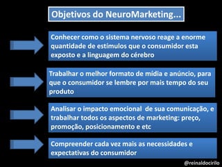 @reinaldocirilo
Objetivos do NeuroMarketing...
Conhecer como o sistema nervoso reage a enorme
quantidade de estímulos que o consumidor esta
exposto e a linguagem do cérebro
Trabalhar o melhor formato de mídia e anúncio, para
que o consumidor se lembre por mais tempo do seu
produto
Analisar o impacto emocional de sua comunicação, e
trabalhar todos os aspectos de marketing: preço,
promoção, posicionamento e etc
Compreender cada vez mais as necessidades e
expectativas do consumidor
 