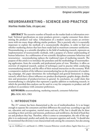 Martina Hedda Šola / Neuromarketing - Science and Practice
25
Original scientific paper
NEUROMARKETING – SCIENCE AND PRACTICE
Martina Hedda Šola, str.spec.oec
ABSTRACT The excessive number of brands on the market leads to information over-
load. Technical specifications on most products prevent a regular consumer from deter-
mining the product’s real value. Urbanisation of a modern society creates an environ-
ment with too many shops offering similar products. This is precisely why it is essentially
important to explore the methods of a neuroscientific discipline, in order to find out
whether marketing choices that have been made lead to maximum consumer satisfaction.
Neuromarketing, as a scientific discipline in the field of marketing research, represents an
implementation of neuroscientific methods, with a purpose of a better understanding of
human behaviour. As a sublimation of two scientific disciplines-consumer behaviour and
neuroscience - neuromarketing replaces the traditional types of marketing research. The
purpose of this article is to introduce the postulates and the methodology of neuromarket-
ing application, from the scientific and professional point of view. Therefore, it offers an
overview of empirical research, analysis of techniques used in practise while conducting
neuromarketing research, and the effect of their mutual interaction on the economy. With
a comparative analysis of the influence neuromarketing has on the promotion of a market-
ing campaign, this paper determines the technological and general limitations in doing
research, which have a direct influence on: product development, graphic design, distribu-
tion and promotion of products/services in general. In conclusion, we could claim that
neuromarketing is a discipline that represents a quality addition to marketing research, in
which the provided data analyses can be used in a way for companies to produce and sell
products in accordance with consumer preferences.
KEYWORDS: neuromarketing, marketing research, consumer behaviour
JEL: M30, M31, D03
1.	 INTRODUCTION
The 21st
century has been characterised as the era of multiculturalism. It is no longer
enough to separate the consumers and their differences the usual way: according to age and
sex, education and occupation, marital status and way of life, but it should also be done
according to their activities and interests, preferences and worldviews, the kind of food they
eat and products they buy. Therefore, when it comes to consumption, the role of the sup-
plier is to understand, predict and satisfy the consumer appetites and needs.1
It should also
be mentioned that diversity is not characterised only among the consumers, but also among
1
op. cit.: Schiffman L.G. and Kanuk L.L. (2004), Consumer Behaviour- seventh edition, Zagreb, Mate d.o.o., p. 3
 