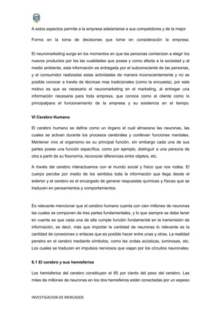 INVESTIGACION DE MERCADOS
A estos aspectos permite a la empresa adelantarse a sus competidores y de la mejor
Forma en la toma de decisiones que tome en consideración la empresa.
El neuromarketing surge en los momentos en que las personas comienzan a elegir los
nuevos productos por los las cualidades que posee y como afecta a la sociedad y al
medio ambiente, esta información es entregada por el subconsciente de las personas,
y el consumidor realizadas estas actividades de manera inconscientemente y no es
posible conocer a través de técnicas mas tradicionales (como la encuesta), por este
motivo es que es necesario el neuromarketing en el marketing, al entregar una
información necesaria para toda empresa, que conoce como al cliente como lo
principalpara el funcionamiento de la empresa y su existencia en el tiempo.
VI Cerebro Humano
El cerebro humano se define como un órgano el cual almacena las neuronas, las
cuales se activan durante los procesos cerebrales y conllevan funciones mentales.
Mantener vivo al organismo es su principal función, sin embargo cada una de sus
partes posee una función específica, como por ejemplo, distinguir a una persona de
otra a partir de su fisonomía, reconocer diferencias entre objetos, etc.
A través del cerebro interactuamos con el mundo social y físico que nos rodea. El
cuerpo percibe por medio de los sentidos toda la información que llega desde el
exterior y el cerebro es el encargado de generar respuestas químicas y físicas que se
traducen en pensamientos y comportamientos.
Es relevante mencionar que el cerebro humano cuenta con cien millones de neuronas
las cuales se componen de tres partes fundamentales, y lo que siempre se debe tener
en cuenta es que cada una de ella cumple función fundamental en la transmisión de
información, es decir, más que importar la cantidad de neuronas lo relevante es la
cantidad de conexiones o enlaces que es posible hacer entre unas y otras. La realidad
penetra en el cerebro mediante símbolos, como las ondas acústicas, luminosas, etc.
Los cuales se traducen en impulsos nerviosos que viajan por los circuitos neuronales.
6.1 El cerebro y sus hemisferios
Los hemisferios del cerebro constituyen el 85 por ciento del peso del cerebro. Las
miles de millones de neuronas en los dos hemisferios están conectadas por un espeso
 