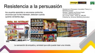 Resistencia a la persuasiónResistance to Persuasion: Inoculation Theory in a
Marketing Context
George J. Szybillo and Richard Heslin
Journal of Marketing Research
Vol. 10, No. 4 (Nov., 1973), pp. 396-403
Published by: American Marketing Association
los usuarios aprenden a vacunarse contra los
anuncios que no les interesan, detectan cuando
quieres venderles algo.
La sensación de empatía y amistad que sólo puede traer una mirada.
 