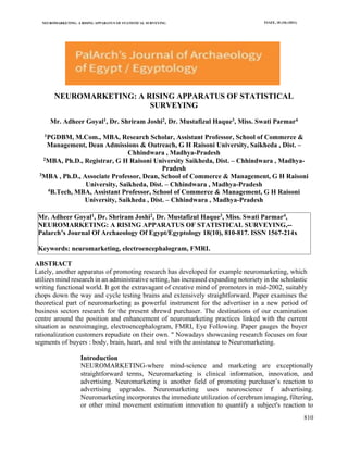 NEUROMARKETING: A RISING APPARATUS OF STATISTICAL SURVEYING PJAEE, 18 (10) (2021)
810
NEUROMARKETING: A RISING APPARATUS OF STATISTICAL
SURVEYING
Mr. Adheer Goyal1, Dr. Shriram Joshi2, Dr. Mustafizul Haque3, Miss. Swati Parmar4
1PGDBM, M.Com., MBA, Research Scholar, Assistant Professor, School of Commerce &
Management, Dean Admissions & Outreach, G H Raisoni University, Saikheda , Dist. –
Chhindwara , Madhya-Pradesh
2MBA, Ph.D., Registrar, G H Raisoni University Saikheda, Dist. – Chhindwara , Madhya-
Pradesh
3MBA , Ph.D., Associate Professor, Dean, School of Commerce & Management, G H Raisoni
University, Saikheda, Dist. – Chhindwara , Madhya-Pradesh
4B.Tech, MBA, Assistant Professor, School of Commerce & Management, G H Raisoni
University, Saikheda , Dist. – Chhindwara , Madhya-Pradesh
ABSTRACT
Lately, another apparatus of promoting research has developed for example neuromarketing, which
utilizes mind research in an administrative setting, has increased expanding notoriety in the scholastic
writing functional world. It got the extravagant of creative mind of promoters in mid-2002, suitably
chops down the way and cycle testing brains and extensively straightforward. Paper examines the
theoretical part of neuromarketing as powerful instrument for the advertiser in a new period of
business sectors research for the present shrewd purchaser. The destinations of our examination
centre around the position and enhancement of neuromarketing practices linked with the current
situation as neuroimaging, electroencephalogram, FMRI, Eye Following. Paper gauges the buyer
rationalization customers repudiate on their own. " Nowadays showcasing research focuses on four
segments of buyers : body, brain, heart, and soul with the assistance to Neuromarketing.
Introduction
NEUROMARKETING-where mind-science and marketing are exceptionally
straightforward terms, Neuromarketing is clinical information, innovation, and
advertising. Neuromarketing is another field of promoting purchaser’s reaction to
advertising upgrades. Neuromarketing uses neuroscience f advertising.
Neuromarketing incorporates the immediate utilization of cerebrum imaging, filtering,
or other mind movement estimation innovation to quantify a subject's reaction to
Mr. Adheer Goyal1, Dr. Shriram Joshi2, Dr. Mustafizul Haque3, Miss. Swati Parmar4,
NEUROMARKETING: A RISING APPARATUS OF STATISTICAL SURVEYING,--
Palarch’s Journal Of Archaeology Of Egypt/Egyptology 18(10), 810-817. ISSN 1567-214x
Keywords: neuromarketing, electroencephalogram, FMRI.
 