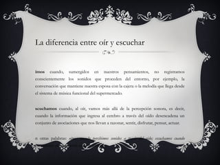 La diferencia entre oír y escuchar


ímos     cuando,      sumergidos       en    nuestros   pensamientos,   no   registramos
conscientemente los sonidos que proceden del entorno, por ejemplo, la
conversación que mantiene nuestra esposa con la cajera o la melodía que llega desde
el sistema de música funcional del supermercado.


scuchamos cuando, al oír, vamos más allá de la percepción sonora, es decir,
cuando la información que ingresa al cerebro a través del oído desencadena un
conjunto de asociaciones que nos llevan a razonar, sentir, disfrutar, pensar, actuar.


n otras palabras: oímos cuando percibimos sonidos a través del oído; escuchamos cuando
respondemos conscientemente a dichos estímulos.
 