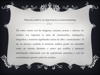 Memoria auditiva: su importancia en neuromarketing



Tal como ocurre con las imágenes, texturas, aromas y sabores, los
sonidos nos imponen la tarea de reconocerlos, catalogarlos,
integrarlos y construir significados acerca de ellos y memorizarlos. Al
ser un proceso cerebral, la memoria auditiva puede ser entendida
como un sistema dinámico y activo que codifica y almacena
información relacionada con las experiencias presentes y con los
conocimientos previos sobre los sonidos.
 