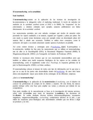 El neuromarketing en la actualidad.
Saul Ameliach.
El neuromarketing consiste en la aplicación de las técnicas de investigación de
las neurociencias a la indagación sobre el marketing tradicional. A través de métodos de
medición de la actividad cerebral (como el EGG o la fMRI), las “respuestas” de los
entrevistados a distintos estímulos (por ejemplo, anuncios publicitarios) son leídas
directamente de su actividad cerebral.
Las neurociencias permiten, por este método, averiguar qué niveles de atención están
prestando los sujetos analizados a un anuncio, segundo por segundo y plano por plano. De
este modo se puede tomar decisiones como por ejemplo retirar un determinado plano del
anuncio final o añadir una secuencia. También se miden otros conceptos, como la
activación del sujeto o su estado emocional cuando aparece el producto en pantalla.
Así como existen técnicas y estrategias para el marketing digital, la petroquímica o
la construcción, también las hay para las neurociencias que se utilizan en neuromarketing;
una de ellas es la Encefalografía (EEG), la Resonancia Mágnetica Funcional (fMRI), la
Magnetoencefalografía (MEG) y la Tomografía de Emisión de Positrones (PET).
Además se reconocen otras técnicas que no son exactamente neurocientíficas pero que
también se utilizan para medir respuestas fisiológicas de los sujetos en los estudios de
neuromarketing, como el seguimiento ocular (Eye Tracking), la respuesta galvánica de la
piel, la Electromiografía (EMG) o el ritmo cardíaco.
El neuromarketing colocan al alcance de todos este tipo de información, por lo que pese a
que no es una de las partes más desarrolladas dentro del marketing, de unos años hasta
ahora está adquiriendo mayor peso dentro de las estrategias de las diferentes empresas.
¿Qué es el neuromarketing?
El neuromarketing es la aplicación de las neurociencias al marketing, con el objetivo de
conocer las preferencias de compra de los clientes y usuarios. De esta forma, las marcas
pueden trabajar sobre esta base para ampliar sus ventas y colocarse por delante de sus
competidores.
Esta parte científica de la mercadotecnia se basa en la investigación del sistema nervioso,
sobre todo del cerebro para tratar de interpretar la conducta y las decisiones de
los clientes. Se realiza mediante diversas técnicas (electroencefalogramas, resonancias
magnéticas, magnetoencefalografías, eyetracking, conductancia eléctrica de la piel…) que
miden las respuestas psico-fisiológicas ante determinados estímulos que nos llevan a elegir
un producto y no otro.
 