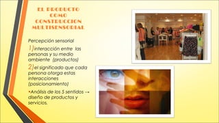 EL PRODUCTO
COMO
CONSTRUCCION
MULTISENSORIAL
Percepción sensorial

1)interacción entre

las

personas y su medio
ambiente (productos)

2)el significado que cada
persona otorga estas
interacciones
(posicionamiento)

•Análisis de los 5 sentidos →
diseño de productos y
servicios.

 
