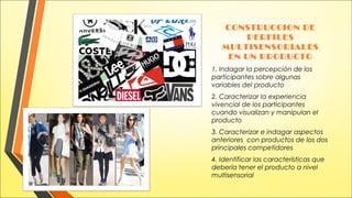 CONSTRUCCION DE
PERFILES
MULTISENSORIALES
EN UN PRODUCTO
1. Indagar la percepción de los
participantes sobre algunas
variables del producto
2. Caracterizar la experiencia
vivencial de los participantes
cuando visualizan y manipulan el
producto
3. Caracterizar e indagar aspectos
anteriores con productos de los dos
principales competidores
4. Identificar las características que
debería tener el producto a nivel
multisensorial

 
