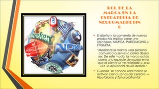 ROL DE LA
MARCA EN LA
ESTRATEGIA DE
NEUROMARKETIN
G

•

El diseño y lanzamiento de nuevos
productos implica crear una
identidad, MARCA, PARCKAGING y
ETIQUETA.
“Mediante la marca, una persona
comunica quien es o como desea
ser. De este modo, la marca actúa
como una especie de espejo en la
que el cliente se ve reflejado y, a su
vez, lo diferencia de los demás.”

•

Cuando se conoce una marca se
activan ciertas zonas del cerebro →
Hipotálamo y Zona orbifrontal

 