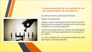 Consecuencias de la atención en
las estrategias de producto.
La atención tiene capacidad limitada.
Surgen las preguntas:

•¿Qué y como hace para que el cliente visualice

rápidamente el producto propio entre tantos que
compiten en el mismo espacio?

•¿Qué se puede crear en materia de packaging
para que lo distinga rápidamente y lo ponga en
su carrito?

•¿ como debería ser un mensaje publicitario para
que llegue y sea recordado?

 