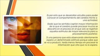 Es por esto que se desarrollan estudios para poder
conocer el comportamiento del cerebro frente a
una actividad.
Dado que los sentidos captan mayor información
de la que el cerebro puede procesar mucha se
descarta en el proceso en el que solo se registran
aquellos estímulos de mayor relevancia para su
procesamiento posterior.
Si una persona que esta observando atentamente
espera un determinado estimulo porque sabe que
se va a producir, tarda menos tiempo en procesar la
información que otra que no lo espera.

 