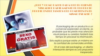 ¿QUE Y COMO HACER PARA QUE EL CLIENTE
VISUALICE RAPIDAMENTE EL PRODUCTO
PROPIO ENTRE TANTOS QUE COMPITEN EN EL
MISMO ESPACIO ?
.
El packaging de un producto o un
comercial sorprenden al cliente, es
probable que les preste mas atención
visual porque su cerebro tardará mas
tiempo en procesar la información.
Esto explica porque existe un máximo en
la cantidad de comerciales emitido.
En el caso del packaging, un diseño
interesante siempre es una propuesta
inesperada.

 