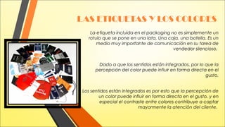 LAS ETIQUETAS Y LOS COLORES
 La etiqueta incluida en el packaging no es simplemente un
rotulo que se pone en una lata, Una caja, una botella. Es un
medio muy importante de comunicación en su tarea de
vendedor silencioso.
Dado a que los sentidos están integrados, por lo que la
percepción del color puede influir en forma directa en el
gusto.
Los sentidos están integrados es por esto que la percepción de
un color puede influir en forma directa en el gusto, y en
especial el contraste entre colores contribuye a captar
mayormente la atención del cliente.

 