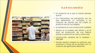 La Percepción
•

Un producto es lo que el cliente percibe
que es

•

Los mecanismos de percepción son los
que determinan un concepto y un
conjunto de razones por las cuales un
producto será (o no) elegido.

•
•

Un producto es una construcción cerebral

•

Construcción cerebral de la realidad –
PERCIBIR

•

Percibir significa integrar los estímulos que
recibimos a través de los sentidos con un
conjunto de significados diferentes.

Porque es el cerebro del cliente y no la
línea de producción de una fábrica
donde un producto se crea y cobra vida.

 
