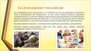 Los Percepción y el contexto
La complejidad entre percepción y el contexto en que se desarrolla se potencia
ante el bombardeo de información, al que como clientes estamos expuestos
cotidianamente, lo cual nos obliga a seleccionar lo que percibimos. En este proceso
siempre pre aplicamos filtros de selección, y de hecho la recepción de un mensaje
sobre un producto, y el motivo por el que lo veamos dependen de varios factores:
Factores externos: tamaño, o contraste de los estímulos sensoriales, que recibimos.
Factores internos: personalidad, estilo de vida, edad, sexo, valores, intereses,
necesidades, deseos, emociones, etc.

 